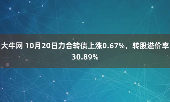 大牛网 10月20日力合转债上涨0.67%,转股溢价率30.89%