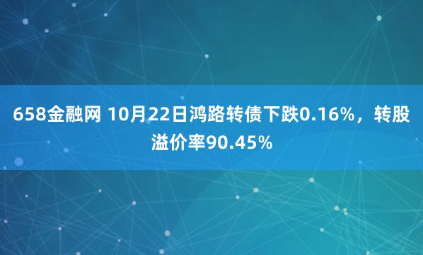 658金融网 10月22日鸿路转债下跌0.16%,转股溢价率90.45%