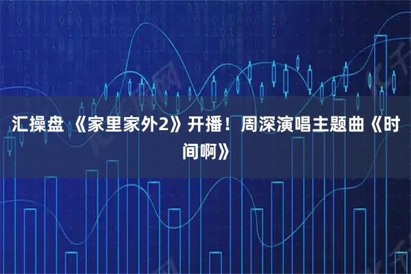 汇操盘 《家里家外2》开播!周深演唱主题曲《时间啊》