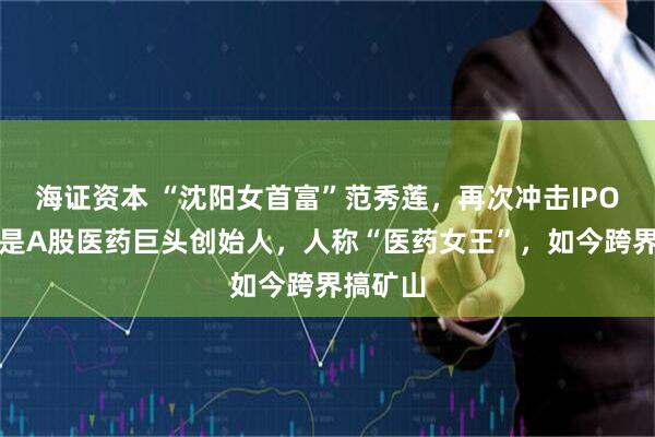海证资本 “沈阳女首富”范秀莲,再次冲击IPO!她曾是A股医药巨头创始人,人称“医药女王”,如今跨界搞矿山