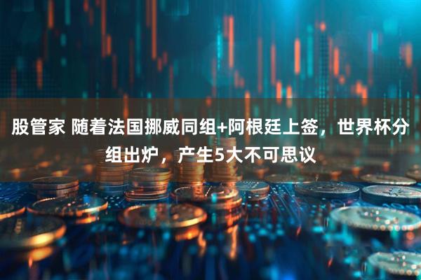 股管家 随着法国挪威同组+阿根廷上签,世界杯分组出炉,产生5大不可思议