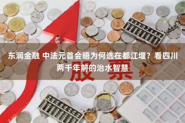东润金融 中法元首会晤为何选在都江堰？看四川两千年前的治水智慧