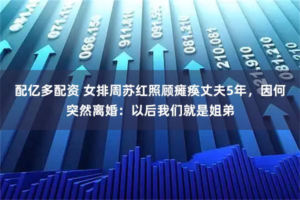 配亿多配资 女排周苏红照顾瘫痪丈夫5年,因何突然离婚:以后我们就是姐弟