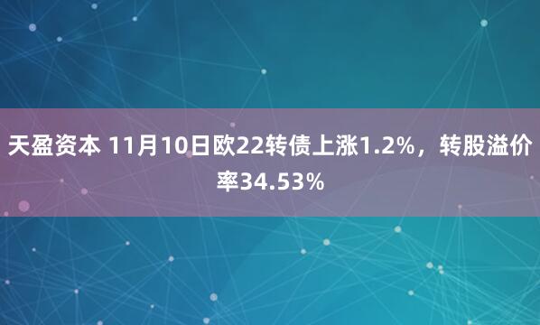 天盈资本 11月10日欧22转债上涨1.2%，转股溢价率34.53%