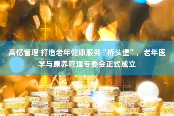 高忆管理 打造老年健康服务“桥头堡”,老年医学与康养管理专委会正式成立