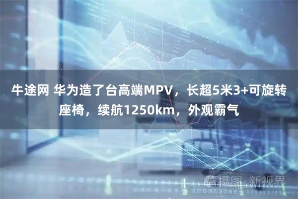 牛途网 华为造了台高端MPV，长超5米3+可旋转座椅，续航1250km，外观霸气