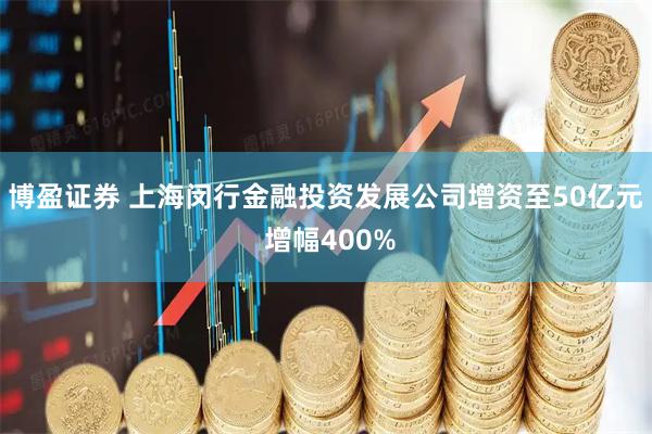 博盈证券 上海闵行金融投资发展公司增资至50亿元 增幅400%