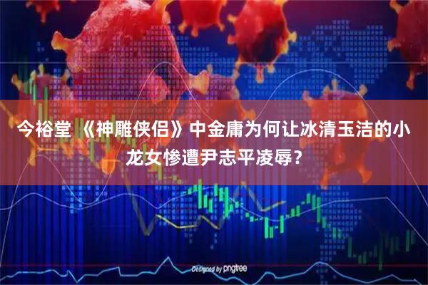 今裕堂 《神雕侠侣》中金庸为何让冰清玉洁的小龙女惨遭尹志平凌辱？