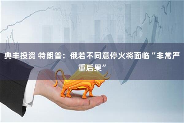 典丰投资 特朗普：俄若不同意停火将面临“非常严重后果”