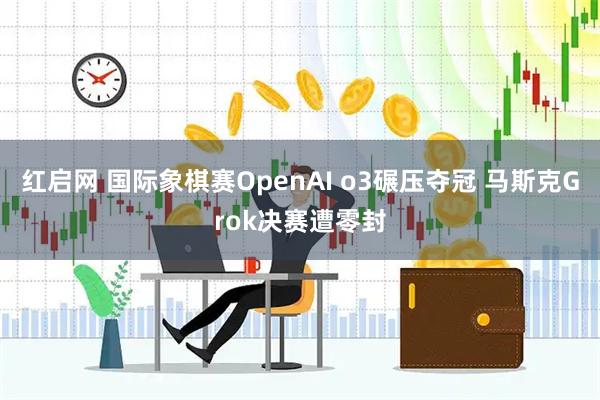 红启网 国际象棋赛OpenAI o3碾压夺冠 马斯克Grok决赛遭零封