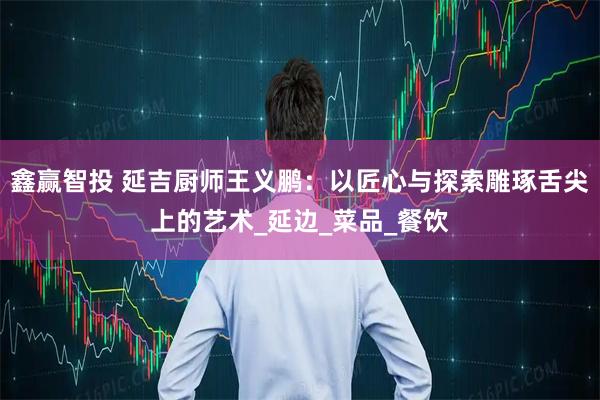 鑫赢智投 延吉厨师王义鹏:以匠心与探索雕琢舌尖上的艺术_延边_菜品_餐饮