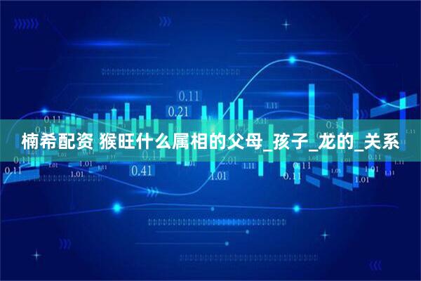 楠希配资 猴旺什么属相的父母_孩子_龙的_关系