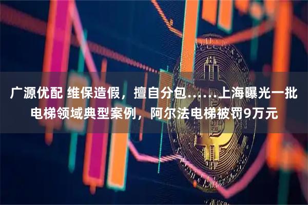 广源优配 维保造假，擅自分包……上海曝光一批电梯领域典型案例，阿尔法电梯被罚9万元