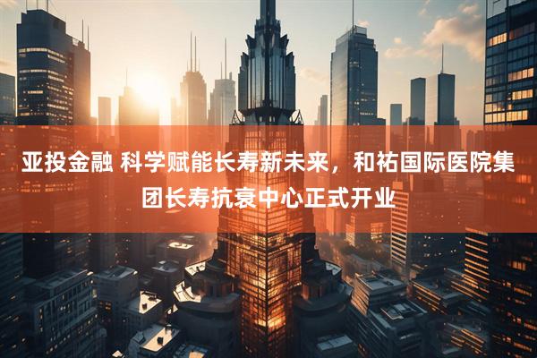 亚投金融 科学赋能长寿新未来，和祐国际医院集团长寿抗衰中心正式开业