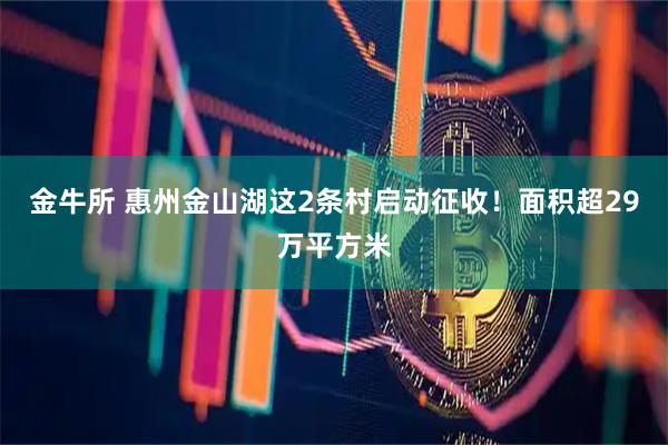 金牛所 惠州金山湖这2条村启动征收！面积超29万平方米